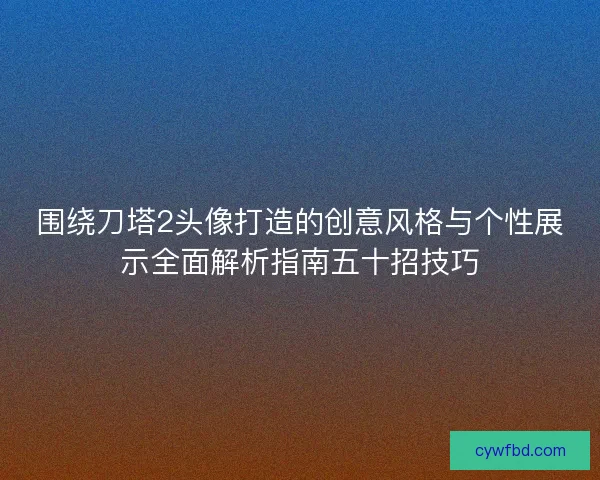 围绕刀塔2头像打造的创意风格与个性展示全面解析指南五十招技巧