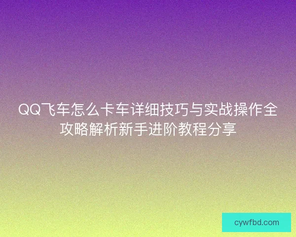 QQ飞车怎么卡车详细技巧与实战操作全攻略解析新手进阶教程分享