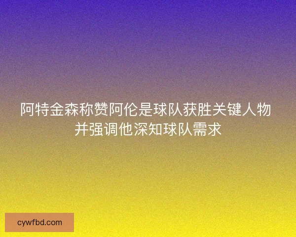 阿特金森称赞阿伦是球队获胜关键人物 并强调他深知球队需求