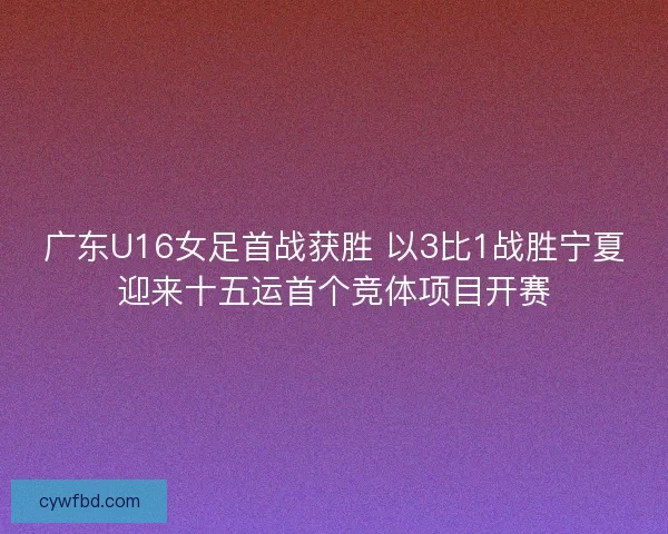 广东U16女足首战获胜 以3比1战胜宁夏迎来十五运首个竞体项目开赛