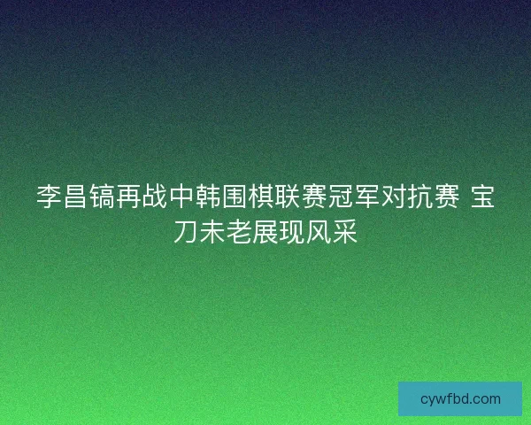 李昌镐再战中韩围棋联赛冠军对抗赛 宝刀未老展现风采