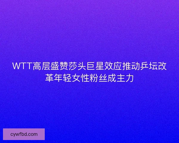 WTT高层盛赞莎头巨星效应推动乒坛改革年轻女性粉丝成主力