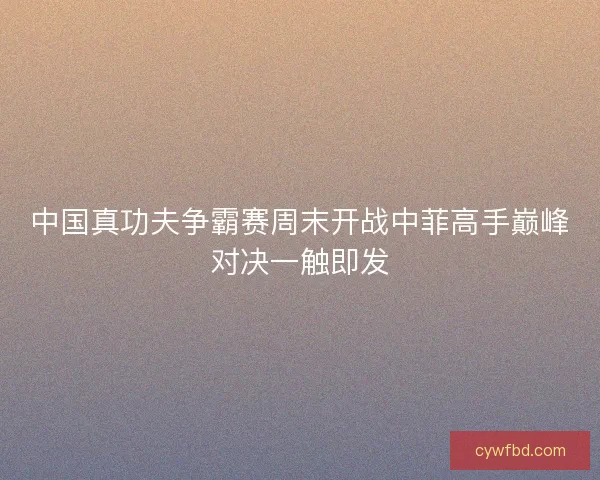 中国真功夫争霸赛周末开战中菲高手巅峰对决一触即发