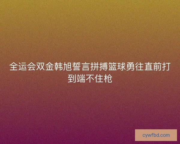 全运会双金韩旭誓言拼搏篮球勇往直前打到端不住枪