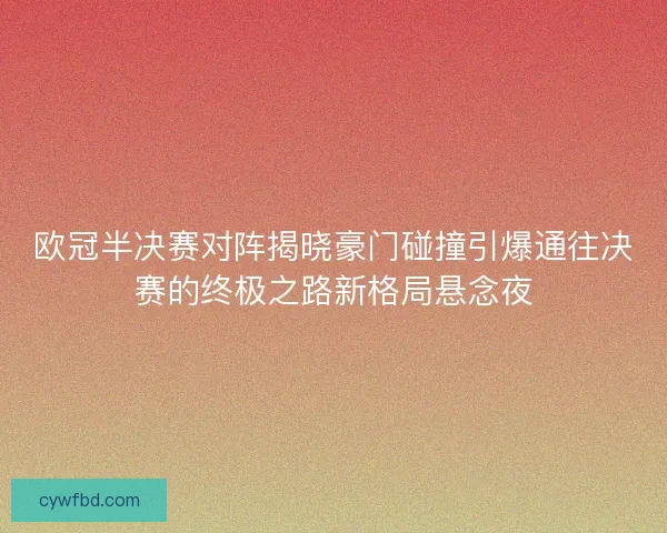 欧冠半决赛对阵揭晓豪门碰撞引爆通往决赛的终极之路新格局悬念夜
